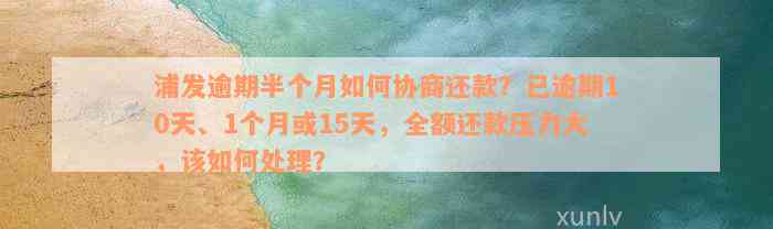 浦发逾期半个月如何协商还款？已逾期10天、1个月或15天，全额还款压力大，该如何处理？