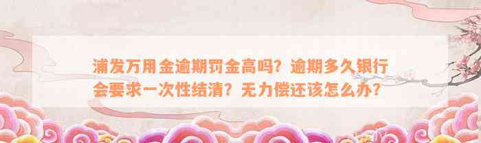 浦发万用金逾期罚金高吗？逾期多久银行会要求一次性结清？无力偿还该怎么办？