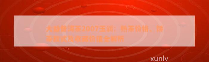 大益普洱茶2007玉润：熟茶价格、饼茶款式及收藏价值全解析