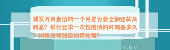 浦发万用金逾期一个月是否要全额还款及利息？银行要求一次性结清的时间是多久？如果没有钱应如何处理？