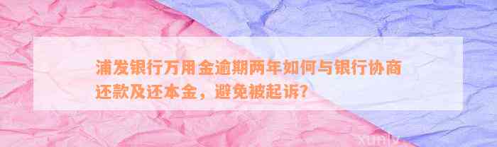 浦发银行万用金逾期两年如何与银行协商还款及还本金，避免被起诉？