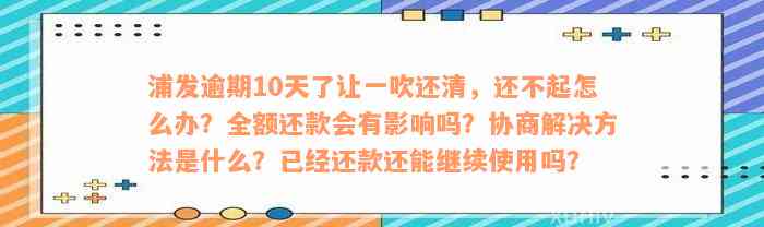 浦发逾期10天了让一吹还清，还不起怎么办？全额还款会有影响吗？协商解决方法是什么？已经还款还能继续使用吗？