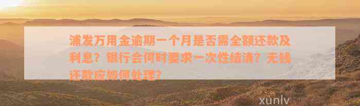 浦发万用金逾期一个月是否需全额还款及利息？银行会何时要求一次性结清？无钱还款应如何处理？