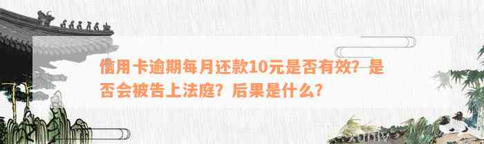 信用卡逾期每月还款10元是否有效？是否会被告上法庭？后果是什么？