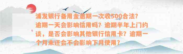 浦发银行备用金逾期一次收500合法？逾期一天会影响信用吗？逾期半年上门约谈，是否会影响其他银行信用卡？逾期一个月未还会不会影响下月使用？