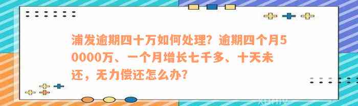 浦发逾期四十万如何处理？逾期四个月50000万、一个月增长七千多、十天未还，无力偿还怎么办？