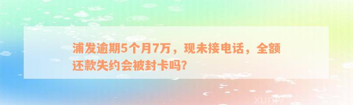 浦发逾期5个月7万，现未接电话，全额还款失约会被封卡吗？