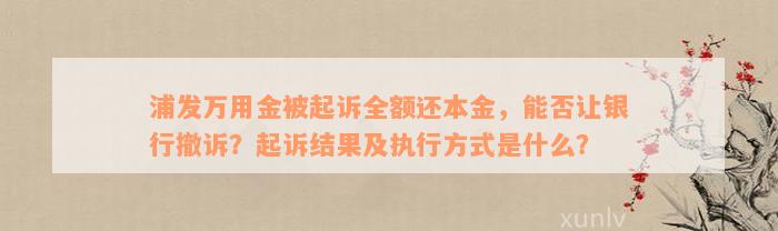 浦发万用金被起诉全额还本金，能否让银行撤诉？起诉结果及执行方式是什么？