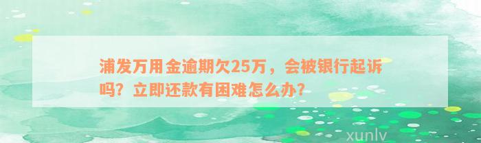 浦发万用金逾期欠25万，会被银行起诉吗？立即还款有困难怎么办？