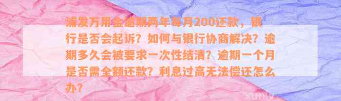 浦发万用金逾期两年每月200还款，银行是否会起诉？如何与银行协商解决？逾期多久会被要求一次性结清？逾期一个月是否需全额还款？利息过高无法偿还怎么办？