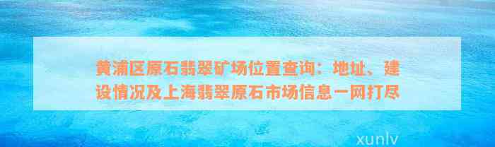 黄浦区原石翡翠矿场位置查询：地址、建设情况及上海翡翠原石市场信息一网打尽