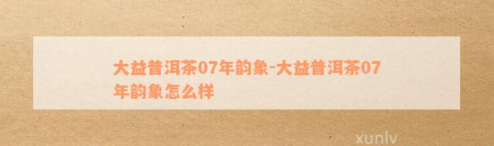 大益普洱茶07年韵象-大益普洱茶07年韵象怎么样