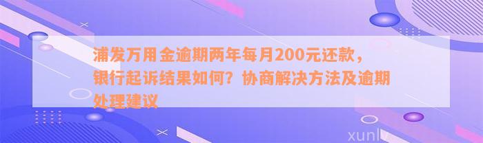 浦发万用金逾期两年每月200元还款，银行起诉结果如何？协商解决方法及逾期处理建议