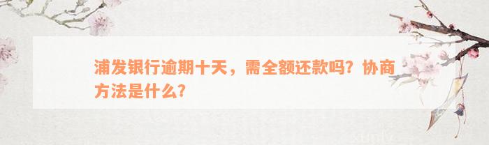 浦发银行逾期十天，需全额还款吗？协商方法是什么？