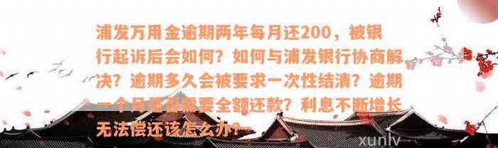 浦发万用金逾期两年每月还200，被银行起诉后会如何？如何与浦发银行协商解决？逾期多久会被要求一次性结清？逾期一个月是否需要全额还款？利息不断增长无法偿还该怎么办？