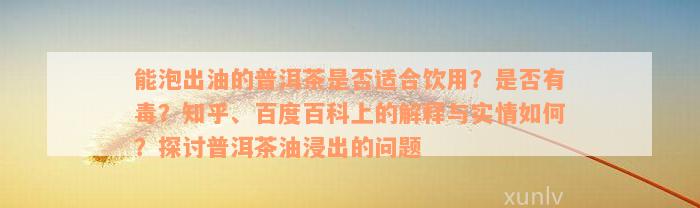 能泡出油的普洱茶是否适合饮用？是否有毒？知乎、百度百科上的解释与实情如何？探讨普洱茶油浸出的问题