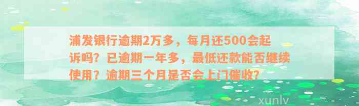 浦发银行逾期2万多，每月还500会起诉吗？已逾期一年多，最低还款能否继续使用？逾期三个月是否会上门催收？