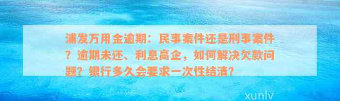 浦发万用金逾期：民事案件还是刑事案件？逾期未还、利息高企，如何解决欠款问题？银行多久会要求一次性结清？