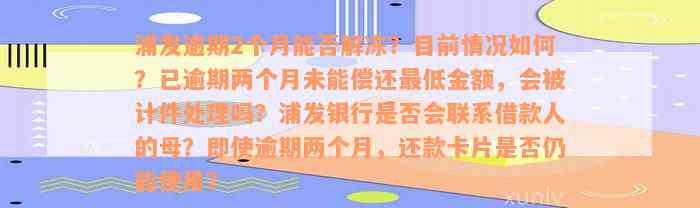 浦发逾期2个月能否解冻？目前情况如何？已逾期两个月未能偿还最低金额，会被计件处理吗？浦发银行是否会联系借款人的母？即使逾期两个月，还款卡片是否仍能使用？