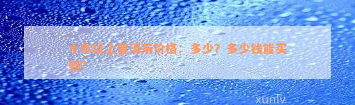 十年以上普洱茶价格：多少？多少钱能买到？