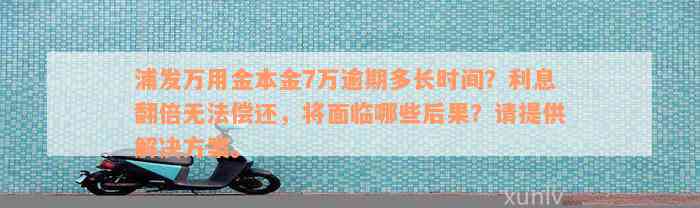 浦发万用金本金7万逾期多长时间？利息翻倍无法偿还，将面临哪些后果？请提供解决方案。