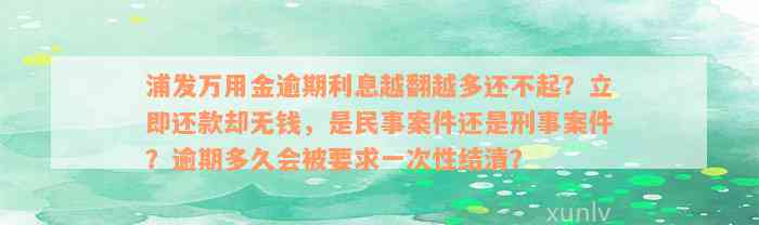 浦发万用金逾期利息越翻越多还不起？立即还款却无钱，是民事案件还是刑事案件？逾期多久会被要求一次性结清？