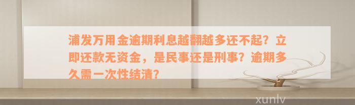 浦发万用金逾期利息越翻越多还不起？立即还款无资金，是民事还是刑事？逾期多久需一次性结清？