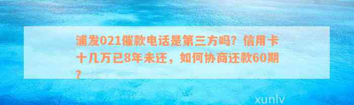 浦发021催款电话是第三方吗？信用卡十几万已8年未还，如何协商还款60期？