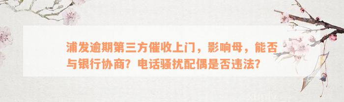 浦发逾期第三方催收上门，影响母，能否与银行协商？电话骚扰配偶是否违法？