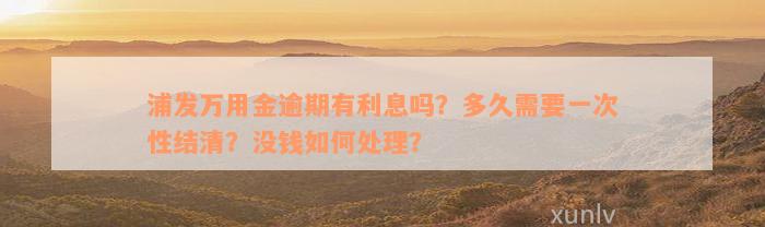 浦发万用金逾期有利息吗？多久需要一次性结清？没钱如何处理？