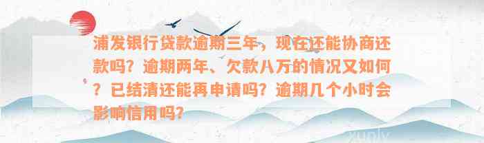 浦发银行贷款逾期三年，现在还能协商还款吗？逾期两年、欠款八万的情况又如何？已结清还能再申请吗？逾期几个小时会影响信用吗？