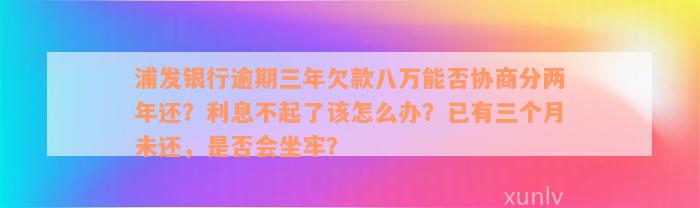 浦发银行逾期三年欠款八万能否协商分两年还？利息不起了该怎么办？已有三个月未还，是否会坐牢？