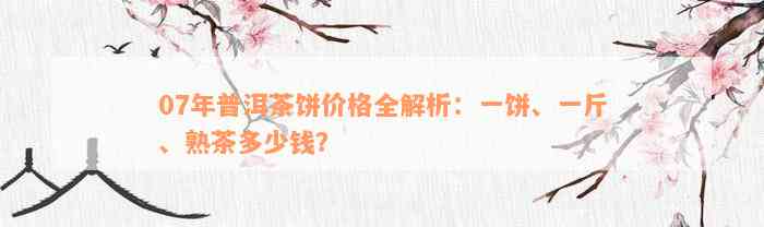 07年普洱茶饼价格全解析：一饼、一斤、熟茶多少钱？