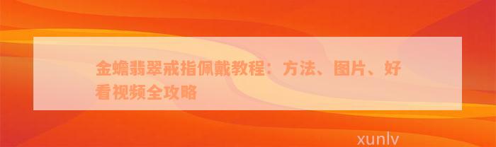 金蟾翡翠戒指佩戴教程：方法、图片、好看视频全攻略