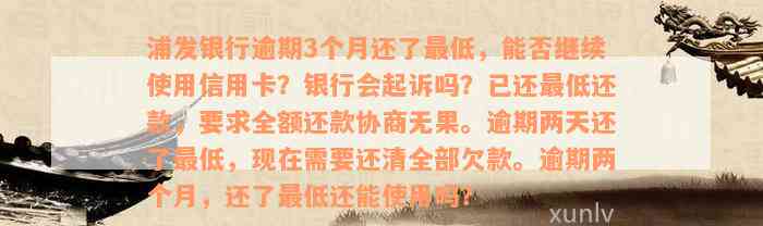 浦发银行逾期3个月还了最低，能否继续使用信用卡？银行会起诉吗？已还最低还款，要求全额还款协商无果。逾期两天还了最低，现在需要还清全部欠款。逾期两个月，还了最低还能使用吗？