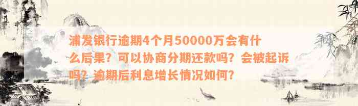 浦发银行逾期4个月50000万会有什么后果？可以协商分期还款吗？会被起诉吗？逾期后利息增长情况如何？