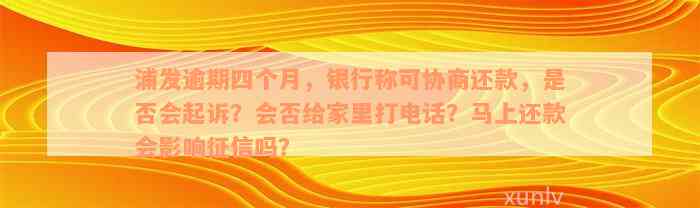 浦发逾期四个月，银行称可协商还款，是否会起诉？会否给家里打电话？马上还款会影响征信吗？