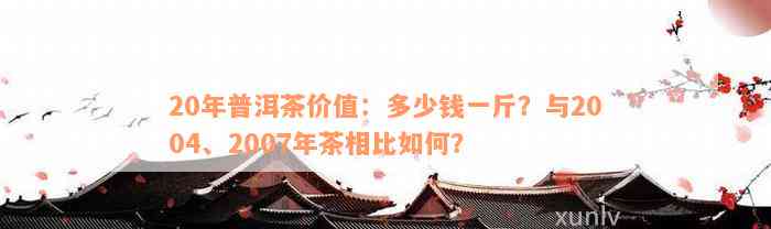 20年普洱茶价值：多少钱一斤？与2004、2007年茶相比如何？