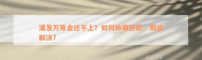 浦发万用金还不上？如何协商还款、期或解决?