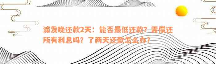 浦发晚还款2天：能否最低还款？需偿还所有利息吗？了两天还款怎么办？