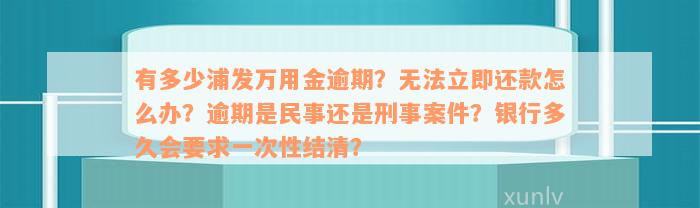 有多少浦发万用金逾期？无法立即还款怎么办？逾期是民事还是刑事案件？银行多久会要求一次性结清？