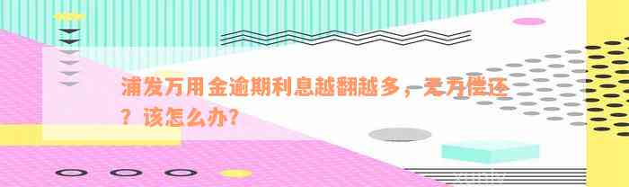 浦发万用金逾期利息越翻越多，无力偿还？该怎么办？