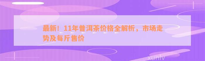 最新！11年普洱茶价格全解析，市场走势及每斤售价