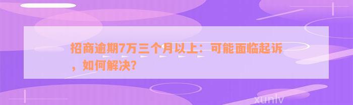 招商逾期7万三个月以上：可能面临起诉，如何解决？