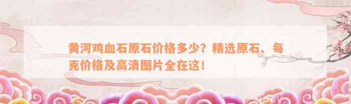 黄河鸡血石原石价格多少？精选原石、每克价格及高清图片全在这！