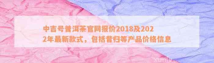 中吉号普洱茶官网报价2018及2022年最新款式，包括昔归等产品价格信息