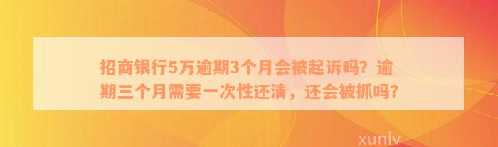 招商银行5万逾期3个月会被起诉吗？逾期三个月需要一次性还清，还会被抓吗？