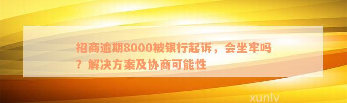 招商逾期8000被银行起诉，会坐牢吗？解决方案及协商可能性