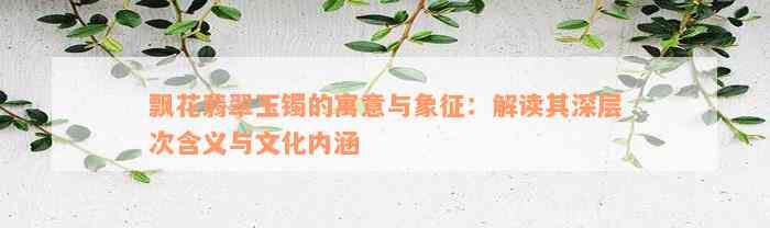 飘花翡翠玉镯的寓意与象征：解读其深层次含义与文化内涵