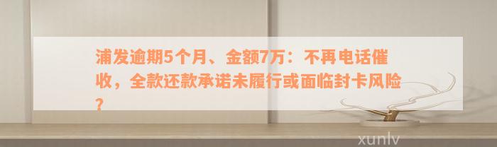 浦发逾期5个月、金额7万：不再电话催收，全款还款承诺未履行或面临封卡风险？